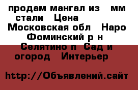 продам мангал из 8-мм стали › Цена ­ 10 000 - Московская обл., Наро-Фоминский р-н, Селятино п. Сад и огород » Интерьер   